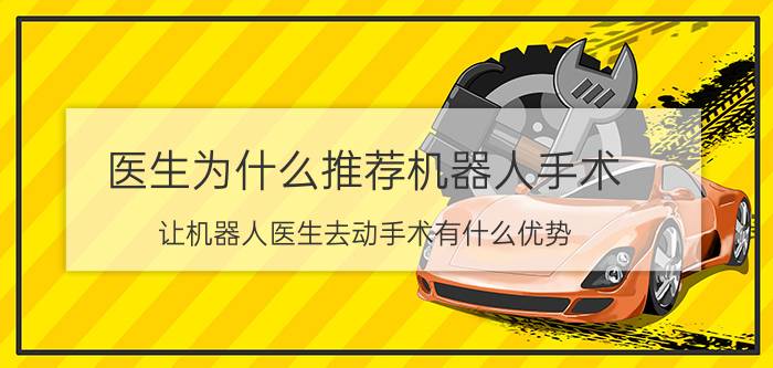 医生为什么推荐机器人手术 让机器人医生去动手术有什么优势？